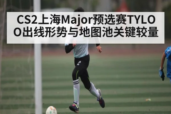 CS2上海Major预选赛TYLOO出线形势与地图池关键较量