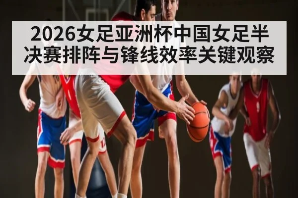 2026女足亚洲杯中国女足半决赛排阵与锋线效率关键观察 - kaiyun